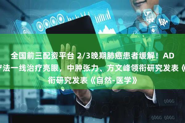全国前三配资平台 2/3晚期肺癌患者缓解！ADC联合免疫疗法一线治疗亮眼，中肿张力、方文峰领衔研究发表《自然-医学》