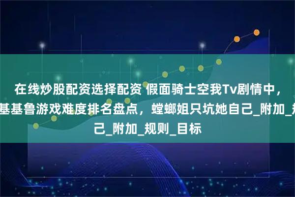 在线炒股配资选择配资 假面骑士空我Tv剧情中，古朗基的基基鲁游戏难度排名盘点，螳螂姐只坑她自己_附加_规则_目标