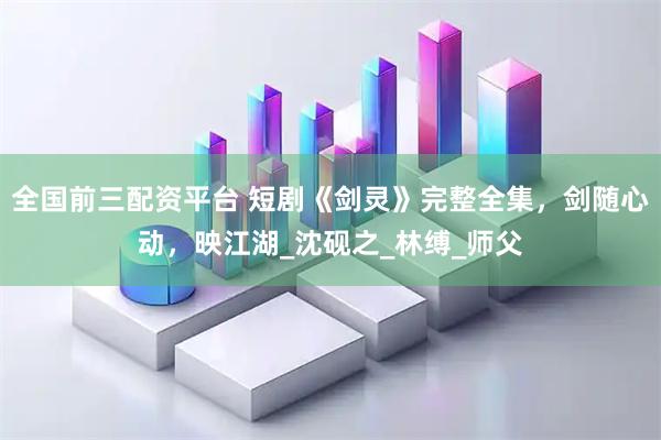 全国前三配资平台 短剧《剑灵》完整全集，剑随心动，映江湖_沈砚之_林缚_师父