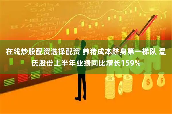 在线炒股配资选择配资 养猪成本跻身第一梯队 温氏股份上半年业绩同比增长159%