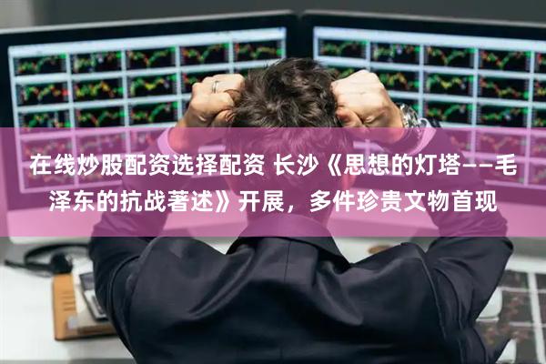 在线炒股配资选择配资 长沙《思想的灯塔——毛泽东的抗战著述》开展，多件珍贵文物首现