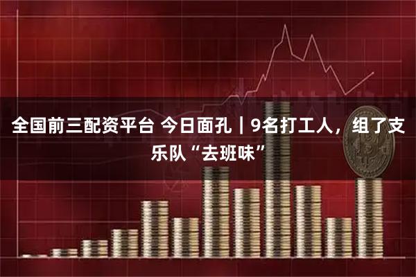 全国前三配资平台 今日面孔｜9名打工人，组了支乐队“去班味”
