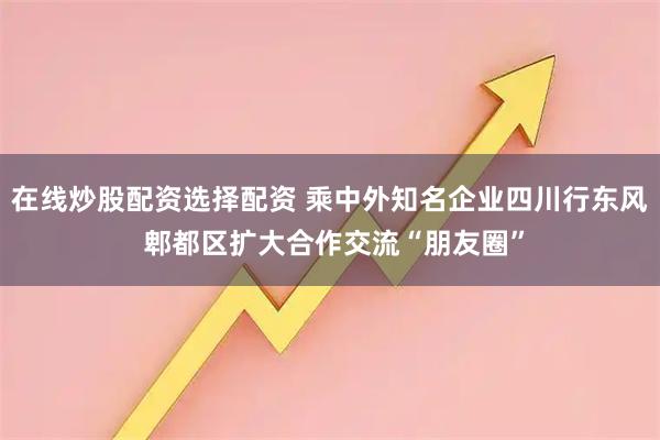 在线炒股配资选择配资 乘中外知名企业四川行东风 郫都区扩大合作交流“朋友圈”
