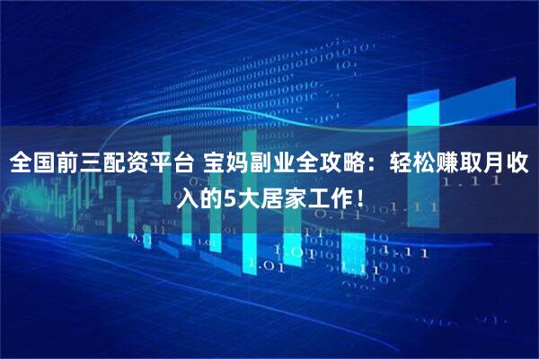 全国前三配资平台 宝妈副业全攻略：轻松赚取月收入的5大居家工作！