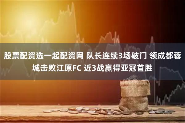 股票配资选一起配资网 队长连续3场破门 领成都蓉城击败江原FC 近3战赢得亚冠首胜