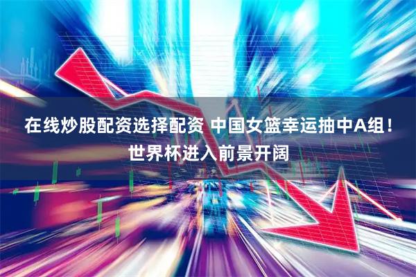在线炒股配资选择配资 中国女篮幸运抽中A组！世界杯进入前景开阔