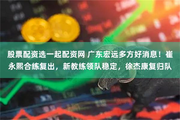 股票配资选一起配资网 广东宏远多方好消息！崔永熙合练复出，新教练领队稳定，徐杰康复归队
