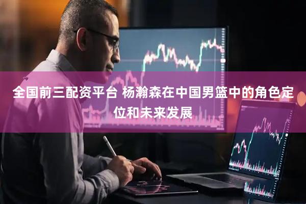 全国前三配资平台 杨瀚森在中国男篮中的角色定位和未来发展