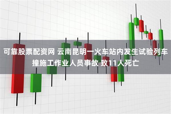 可靠股票配资网 云南昆明一火车站内发生试验列车撞施工作业人员事故 致11人死亡