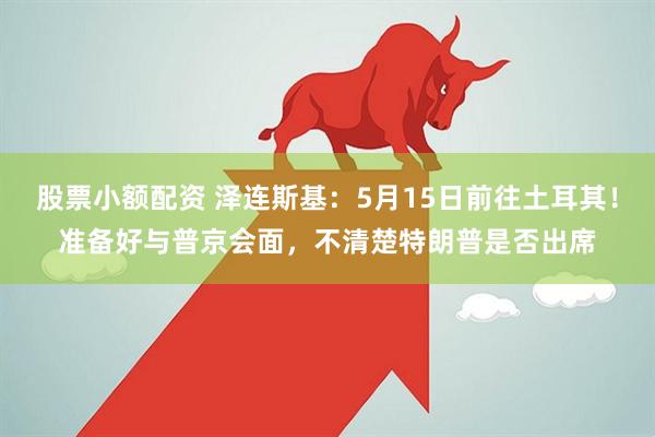 股票小额配资 泽连斯基：5月15日前往土耳其！准备好与普京会面，不清楚特朗普是否出席