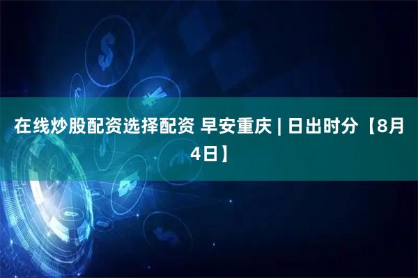 在线炒股配资选择配资 早安重庆 | 日出时分【8月4日】