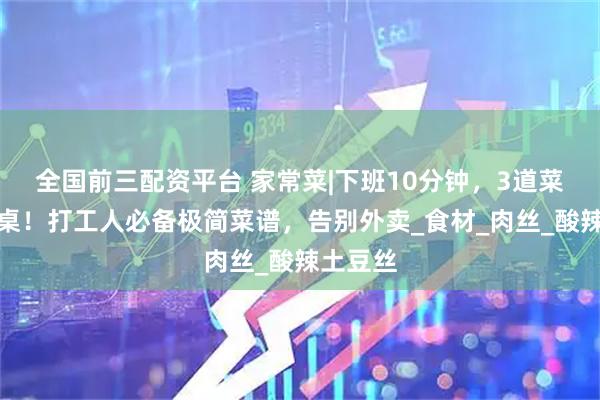 全国前三配资平台 家常菜|下班10分钟，3道菜同时上桌！打工人必备极简菜谱，告别外卖_食材_肉丝_酸辣土豆丝