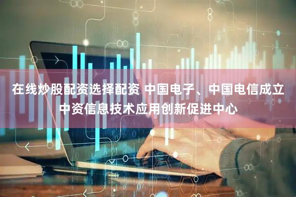在线炒股配资选择配资 中国电子、中国电信成立中资信息技术应用创新促进中心