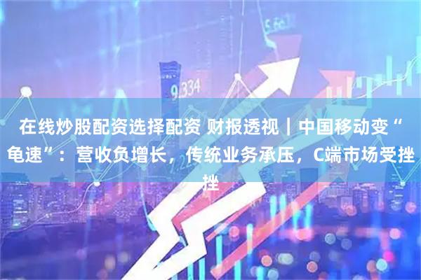 在线炒股配资选择配资 财报透视｜中国移动变“龟速”：营收负增长，传统业务承压，C端市场受挫