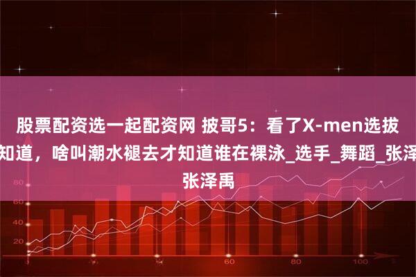 股票配资选一起配资网 披哥5：看了X-men选拔就知道，啥叫潮水褪去才知道谁在裸泳_选手_舞蹈_张泽禹